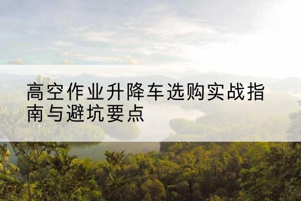 吉水升降车怎么选-高空作业升降车选购实战指南与避坑要点