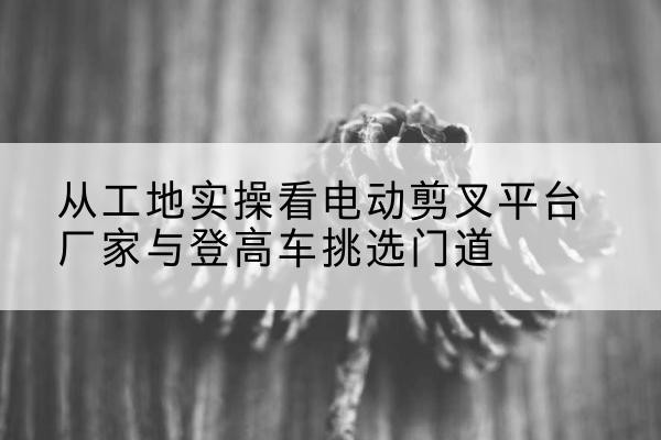 吉水电动剪叉升降平台厂家-从工地实操看电动剪叉平台厂家与登高车挑选门道