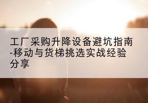 吉水移动式升降机怎么选-工厂采购升降设备避坑指南-移动与货梯挑选实战经验分享