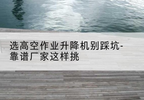 吉水剪叉式升降机厂家-选高空作业升降机别踩坑-靠谱厂家这样挑