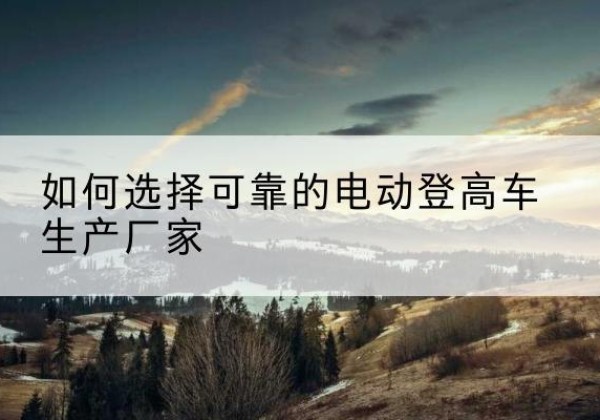 吉水电动登高车厂家-如何选择可靠的电动登高车生产厂家