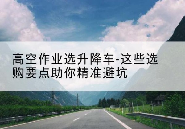 吉水升降车厂家-高空作业选升降车-这些选购要点助你*避坑