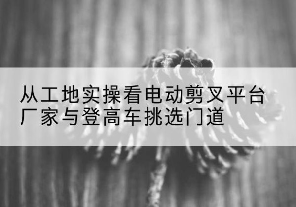 吉水电动剪叉升降平台厂家-从工地实操看电动剪叉平台厂家与登高车挑选门道