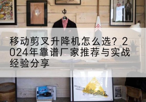 吉水升降平台厂家推荐-移动剪叉升降机怎么选？2024年靠谱厂家推荐与实战经验分享